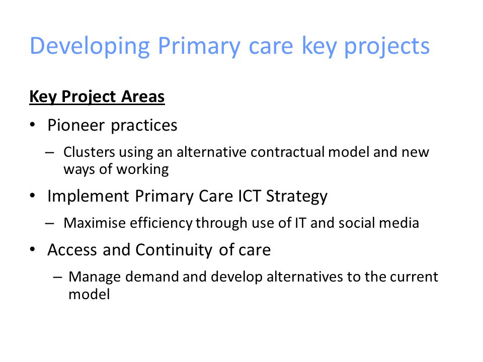 Developing Primary care key projects Key Project Areas Pioneer practices – Clusters using an alternative contractual model and new ways of working Implement Primary Care ICT Strategy – Maximise efficiency through use of IT and social media Access and Continuity of care – Manage demand and develop alternatives to the current model