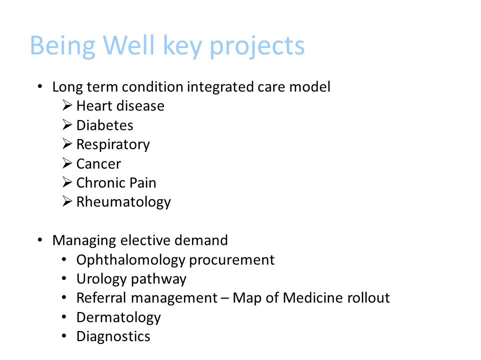 Being Well key projects Long term condition integrated care model  Heart disease  Diabetes  Respiratory  Cancer  Chronic Pain  Rheumatology Managing elective demand Ophthalomology procurement Urology pathway Referral management – Map of Medicine rollout Dermatology Diagnostics