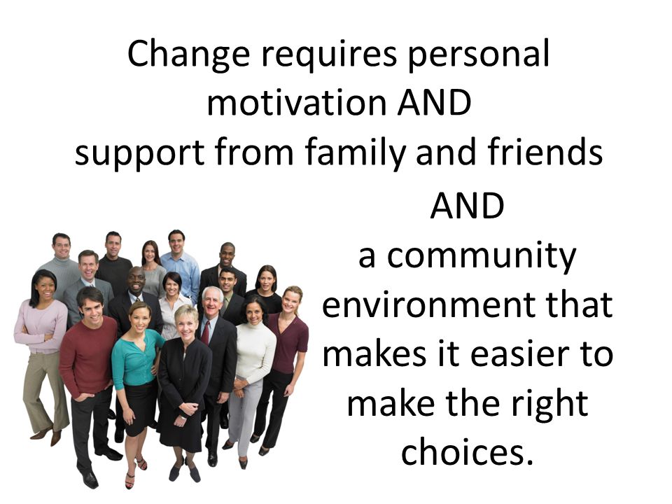 Change requires personal motivation AND support from family and friends AND a community environment that makes it easier to make the right choices.