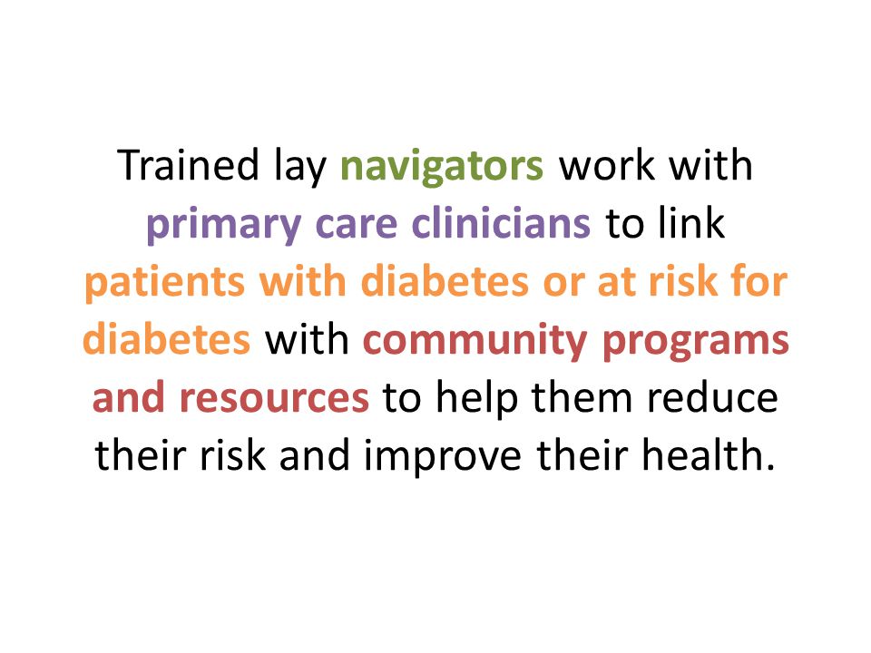 Trained lay navigators work with primary care clinicians to link patients with diabetes or at risk for diabetes with community programs and resources to help them reduce their risk and improve their health.