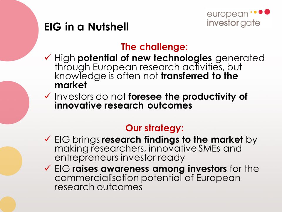 EIG in a Nutshell The challenge: High potential of new technologies generated through European research activities, but knowledge is often not transferred to the market Investors do not foresee the productivity of innovative research outcomes Our strategy: EIG brings research findings to the market by making researchers, innovative SMEs and entrepreneurs investor ready EIG raises awareness among investors for the commercialisation potential of European research outcomes