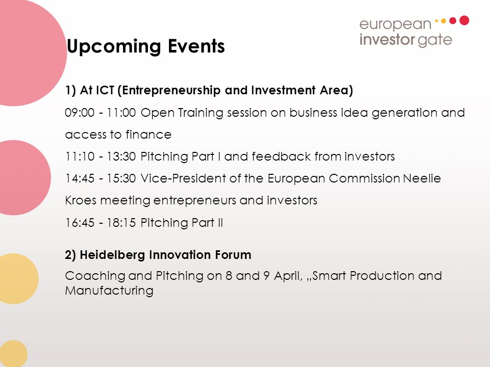 Upcoming Events 1) At ICT (Entrepreneurship and Investment Area) 09: :00 Open Training session on business idea generation and access to finance 11: :30 Pitching Part I and feedback from investors 14: :30 Vice-President of the European Commission Neelie Kroes meeting entrepreneurs and investors 16: :15 Pitching Part II 2) Heidelberg Innovation Forum Coaching and Pitching on 8 and 9 April, „Smart Production and Manufacturing