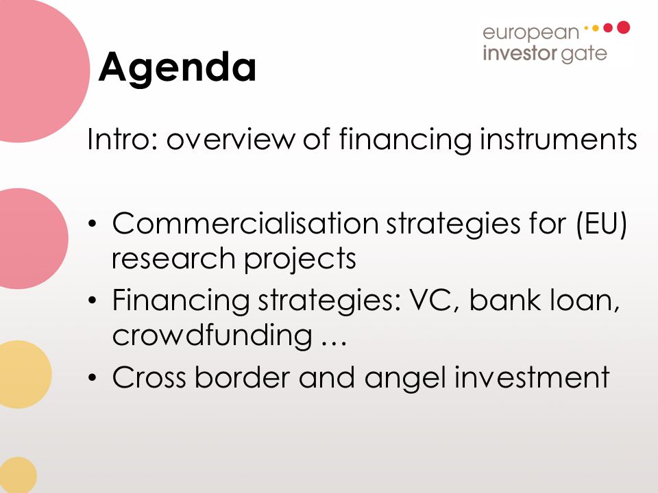 Agenda Intro: overview of financing instruments Commercialisation strategies for (EU) research projects Financing strategies: VC, bank loan, crowdfunding … Cross border and angel investment