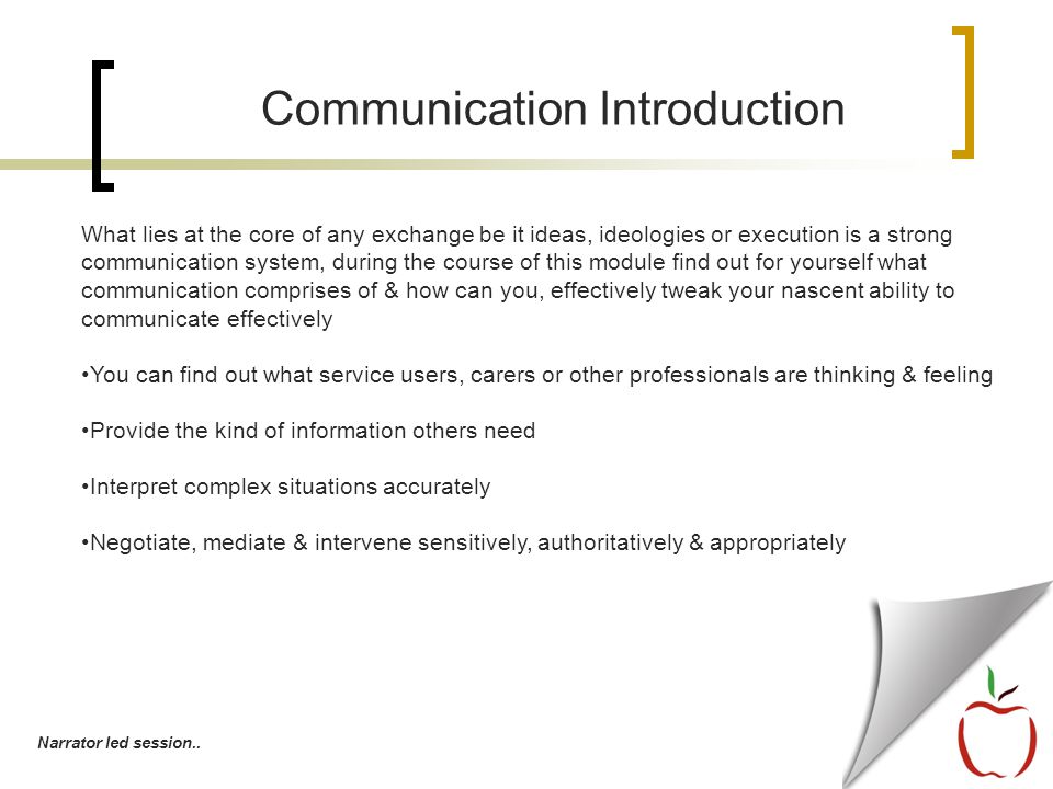 Communication Introduction What lies at the core of any exchange be it ideas, ideologies or execution is a strong communication system, during the course of this module find out for yourself what communication comprises of & how can you, effectively tweak your nascent ability to communicate effectively You can find out what service users, carers or other professionals are thinking & feeling Provide the kind of information others need Interpret complex situations accurately Negotiate, mediate & intervene sensitively, authoritatively & appropriately Narrator led session..
