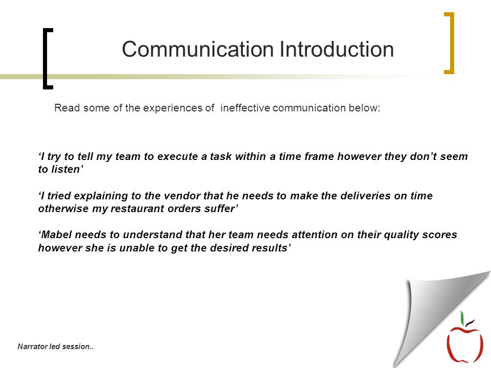 ‘I try to tell my team to execute a task within a time frame however they don’t seem to listen’ ‘I tried explaining to the vendor that he needs to make the deliveries on time otherwise my restaurant orders suffer’ ‘Mabel needs to understand that her team needs attention on their quality scores however she is unable to get the desired results’ Communication Introduction Read some of the experiences of ineffective communication below: Narrator led session..