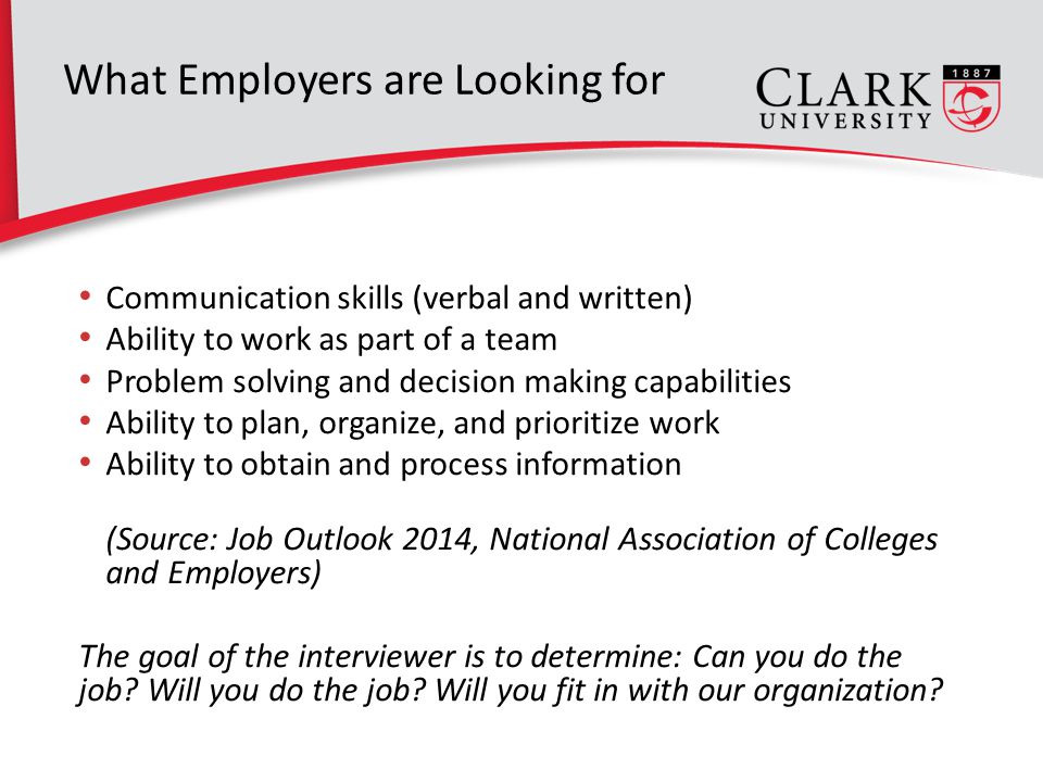 What Employers are Looking for Communication skills (verbal and written) Ability to work as part of a team Problem solving and decision making capabilities Ability to plan, organize, and prioritize work Ability to obtain and process information (Source: Job Outlook 2014, National Association of Colleges and Employers) The goal of the interviewer is to determine: Can you do the job.