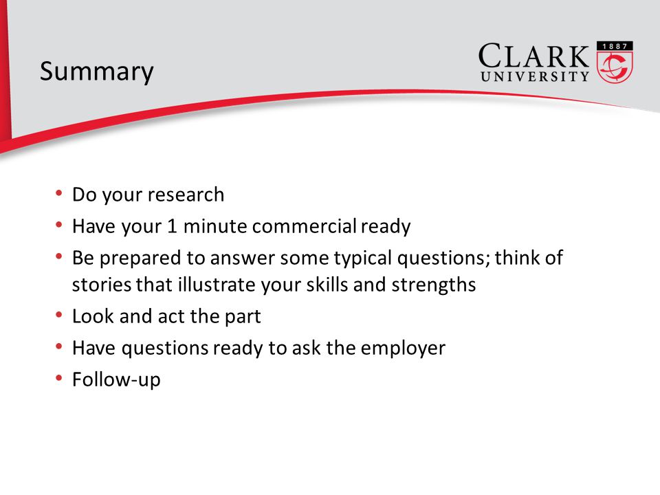 Summary Do your research Have your 1 minute commercial ready Be prepared to answer some typical questions; think of stories that illustrate your skills and strengths Look and act the part Have questions ready to ask the employer Follow-up 8