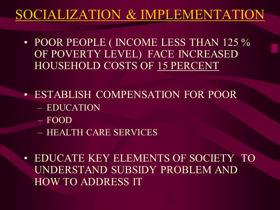 SOCIALIZATION & IMPLEMENTATION POOR PEOPLE ( INCOME LESS THAN 125 % OF POVERTY LEVEL) FACE INCREASED HOUSEHOLD COSTS OF 15 PERCENT ESTABLISH COMPENSATION FOR POOR –EDUCATION –FOOD –HEALTH CARE SERVICES EDUCATE KEY ELEMENTS OF SOCIETY TO UNDERSTAND SUBSIDY PROBLEM AND HOW TO ADDRESS IT
