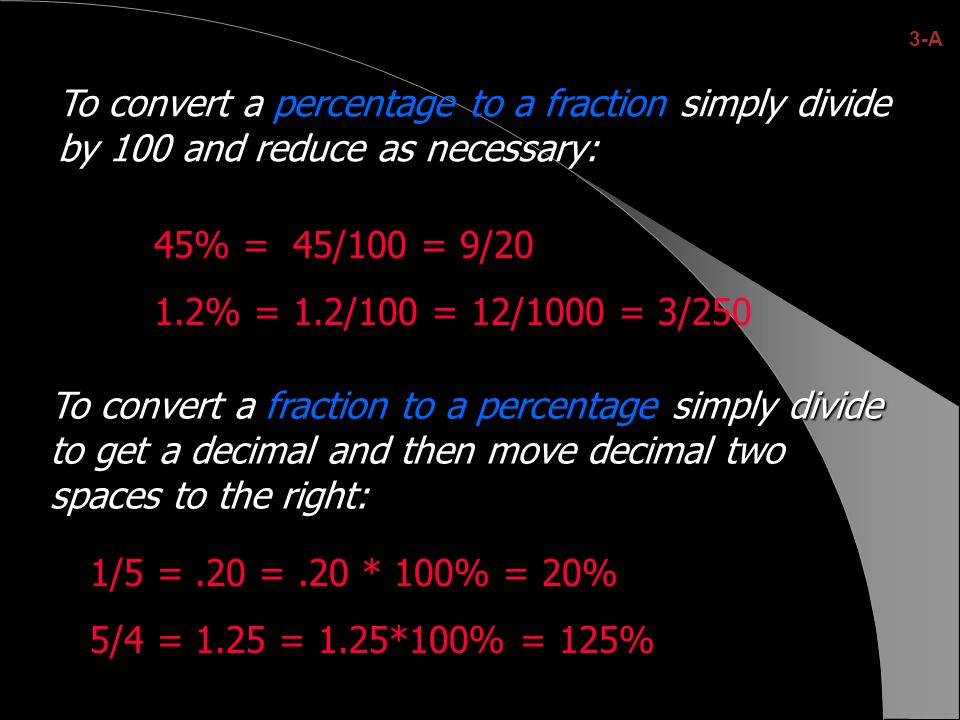 To convert a percentage to a fraction simply divide by 100 and reduce as necessary: 45% = 45/100 = 9/20 1.2% = 1.2/100 = 12/1000 = 3/250 To convert a simply divide to get a decimal and then move decimal two spaces to the right: To convert a fraction to a percentage simply divide to get a decimal and then move decimal two spaces to the right: 1/5 =.20 =.20 * 100% = 20% 5/4 = 1.25 = 1.25*100% = 125% 3-A