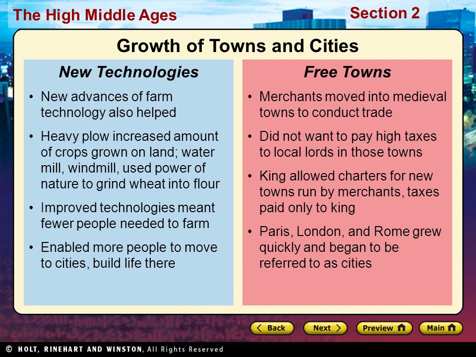 Section 2 The High Middle Ages Merchants moved into medieval towns to conduct trade Did not want to pay high taxes to local lords in those towns King allowed charters for new towns run by merchants, taxes paid only to king Paris, London, and Rome grew quickly and began to be referred to as cities Free Towns New advances of farm technology also helped Heavy plow increased amount of crops grown on land; water mill, windmill, used power of nature to grind wheat into flour Improved technologies meant fewer people needed to farm Enabled more people to move to cities, build life there New Technologies Growth of Towns and Cities