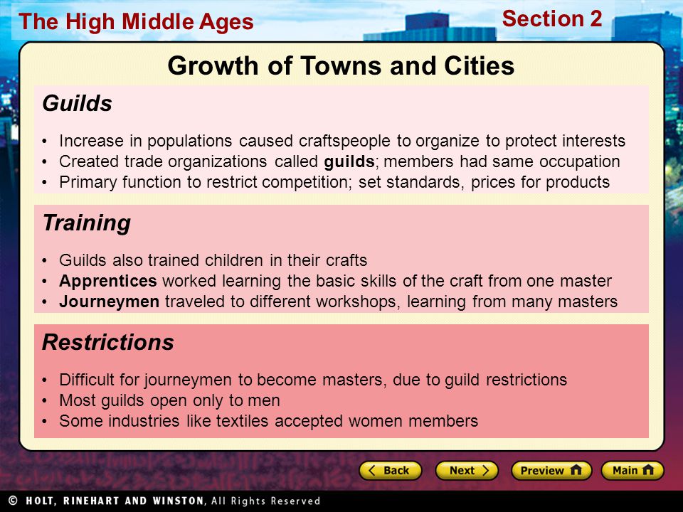 Section 2 The High Middle Ages Guilds Increase in populations caused craftspeople to organize to protect interests Created trade organizations called guilds; members had same occupation Primary function to restrict competition; set standards, prices for products Restrictions Difficult for journeymen to become masters, due to guild restrictions Most guilds open only to men Some industries like textiles accepted women members Training Guilds also trained children in their crafts Apprentices worked learning the basic skills of the craft from one master Journeymen traveled to different workshops, learning from many masters Growth of Towns and Cities