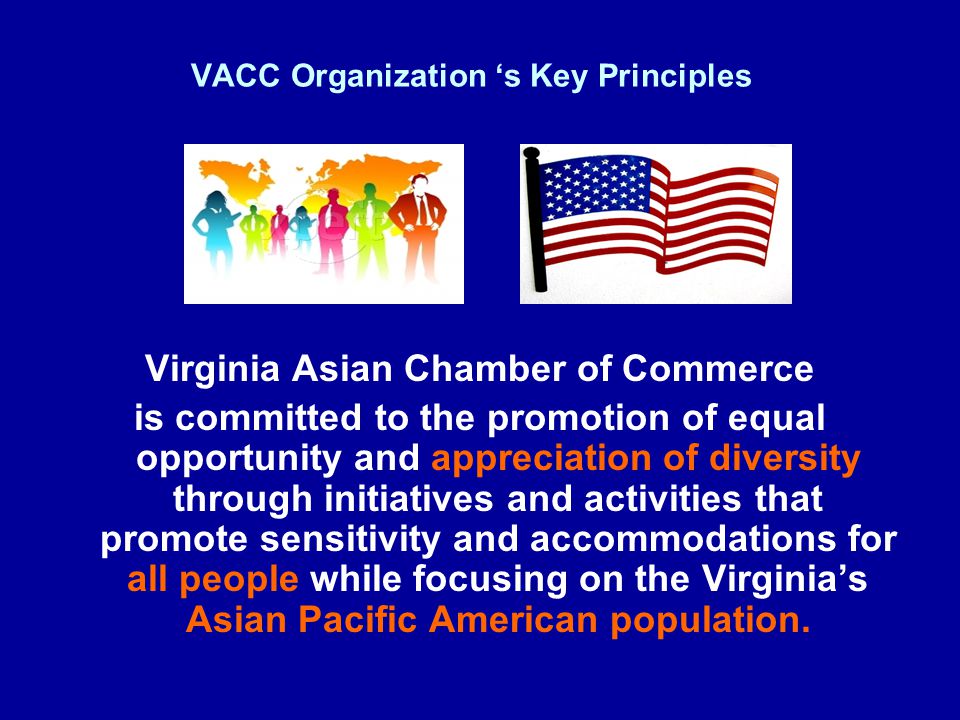 VACC Organization ‘s Key Principles Virginia Asian Chamber of Commerce is committed to the promotion of equal opportunity and appreciation of diversity through initiatives and activities that promote sensitivity and accommodations for all people while focusing on the Virginia’s Asian Pacific American population.