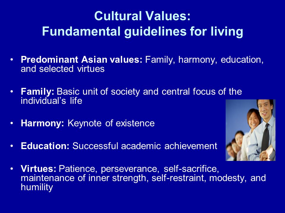 Cultural Values: Fundamental guidelines for living Predominant Asian values: Family, harmony, education, and selected virtues Family: Basic unit of society and central focus of the individual’s life Harmony: Keynote of existence Education: Successful academic achievement Virtues: Patience, perseverance, self-sacrifice, maintenance of inner strength, self-restraint, modesty, and humility