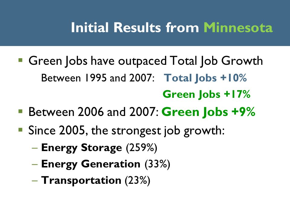 Initial Results from Minnesota  Green Jobs have outpaced Total Job Growth Between 1995 and 2007: Total Jobs +10% Green Jobs +17%  Between 2006 and 2007: Green Jobs +9%  Since 2005, the strongest job growth: –Energy Storage (259%) –Energy Generation (33%) –Transportation (23%)