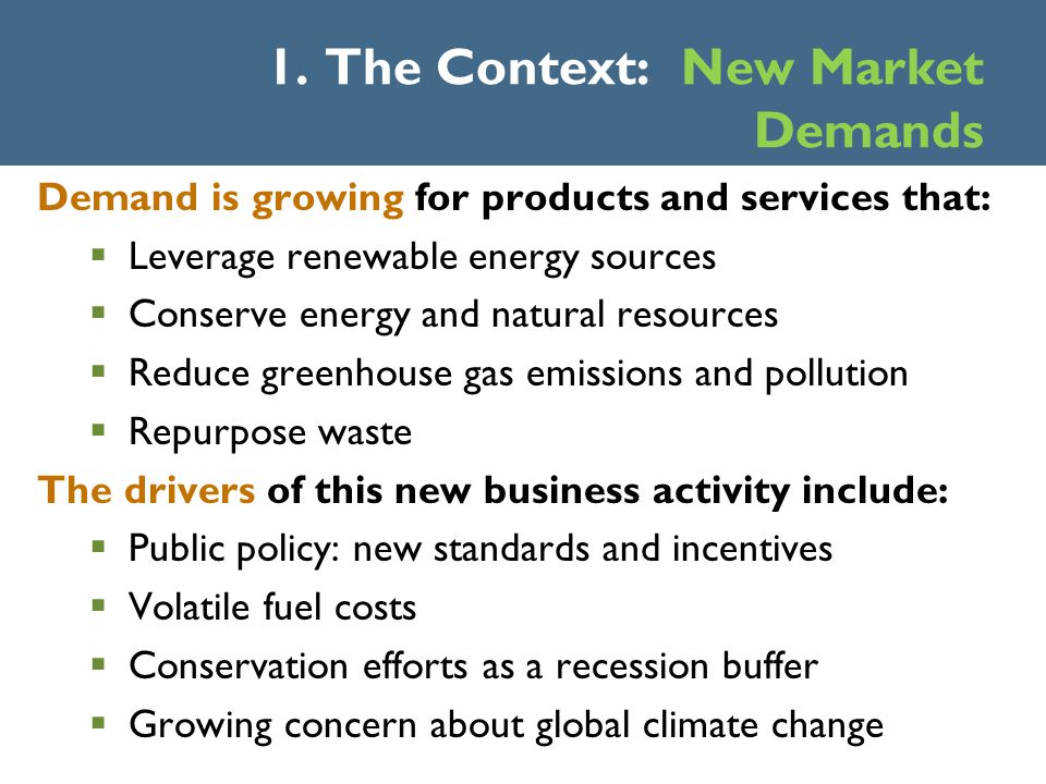 Demand is growing for products and services that:  Leverage renewable energy sources  Conserve energy and natural resources  Reduce greenhouse gas emissions and pollution  Repurpose waste The drivers of this new business activity include:  Public policy: new standards and incentives  Volatile fuel costs  Conservation efforts as a recession buffer  Growing concern about global climate change 1.