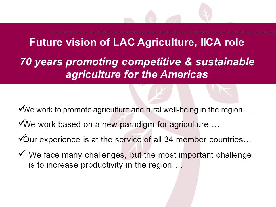 Future vision of LAC Agriculture, IICA role 70 years promoting competitive & sustainable agriculture for the Americas We work to promote agriculture and rural well-being in the region … We work based on a new paradigm for agriculture … Our experience is at the service of all 34 member countries… We face many challenges, but the most important challenge is to increase productivity in the region …