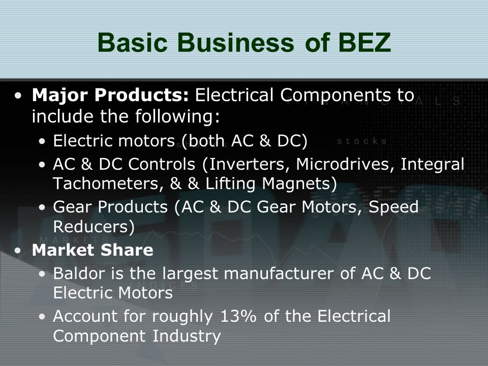 Basic Business of BEZ Major Products: Electrical Components to include the following: Electric motors (both AC & DC) AC & DC Controls (Inverters, Microdrives, Integral Tachometers, & & Lifting Magnets) Gear Products (AC & DC Gear Motors, Speed Reducers) Market Share Baldor is the largest manufacturer of AC & DC Electric Motors Account for roughly 13% of the Electrical Component Industry