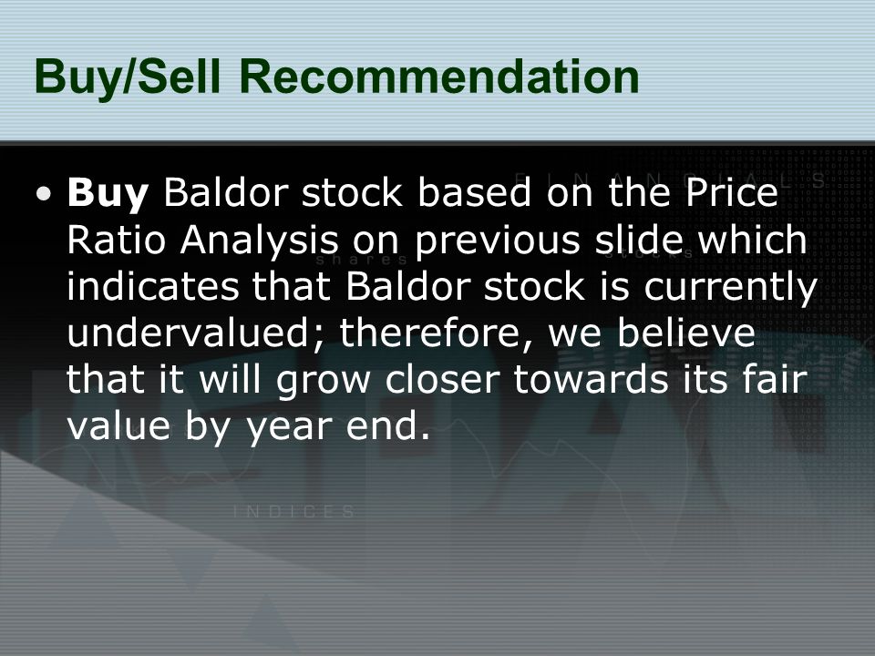 Buy/Sell Recommendation Buy Baldor stock based on the Price Ratio Analysis on previous slide which indicates that Baldor stock is currently undervalued; therefore, we believe that it will grow closer towards its fair value by year end.