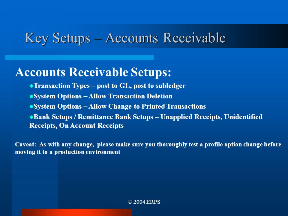 © 2004 ERPS Key Setups – Accounts Receivable Accounts Receivable Setups: Transaction Types – post to GL, post to subledger System Options – Allow Transaction Deletion System Options – Allow Change to Printed Transactions Bank Setups / Remittance Bank Setups – Unapplied Receipts, Unidentified Receipts, On Account Receipts Caveat: As with any change, please make sure you thoroughly test a profile option change before moving it to a production environment