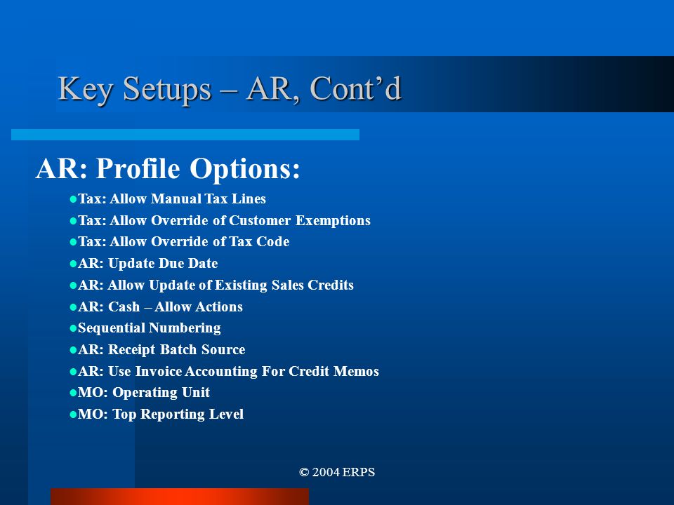 © 2004 ERPS Key Setups – AR, Cont’d AR: Profile Options: Tax: Allow Manual Tax Lines Tax: Allow Override of Customer Exemptions Tax: Allow Override of Tax Code AR: Update Due Date AR: Allow Update of Existing Sales Credits AR: Cash – Allow Actions Sequential Numbering AR: Receipt Batch Source AR: Use Invoice Accounting For Credit Memos MO: Operating Unit MO: Top Reporting Level