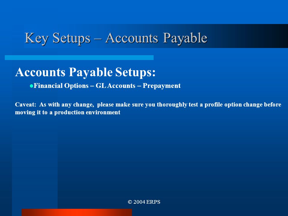 © 2004 ERPS Accounts Payable Setups: Financial Options – GL Accounts – Prepayment Caveat: As with any change, please make sure you thoroughly test a profile option change before moving it to a production environment Key Setups – Accounts Payable