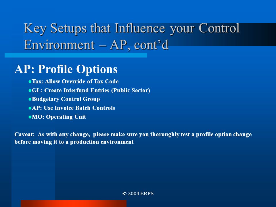 © 2004 ERPS Key Setups that Influence your Control Environment – AP, cont’d AP: Profile Options Tax: Allow Override of Tax Code GL: Create Interfund Entries (Public Sector) Budgetary Control Group AP: Use Invoice Batch Controls MO: Operating Unit Caveat: As with any change, please make sure you thoroughly test a profile option change before moving it to a production environment