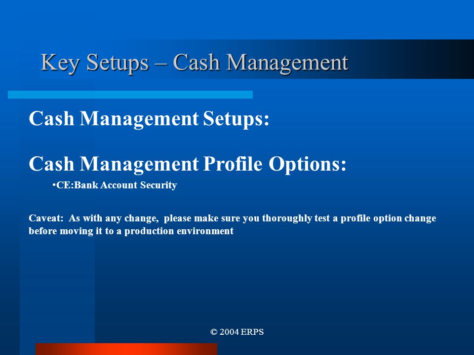 © 2004 ERPS Key Setups – Cash Management Cash Management Setups: Cash Management Profile Options: CE:Bank Account Security Caveat: As with any change, please make sure you thoroughly test a profile option change before moving it to a production environment