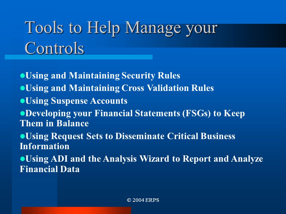 © 2004 ERPS Tools to Help Manage your Controls Using and Maintaining Security Rules Using and Maintaining Cross Validation Rules Using Suspense Accounts Developing your Financial Statements (FSGs) to Keep Them in Balance Using Request Sets to Disseminate Critical Business Information Using ADI and the Analysis Wizard to Report and Analyze Financial Data