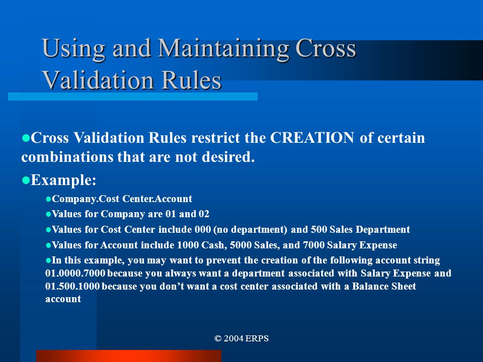 © 2004 ERPS Using and Maintaining Cross Validation Rules Cross Validation Rules restrict the CREATION of certain combinations that are not desired.