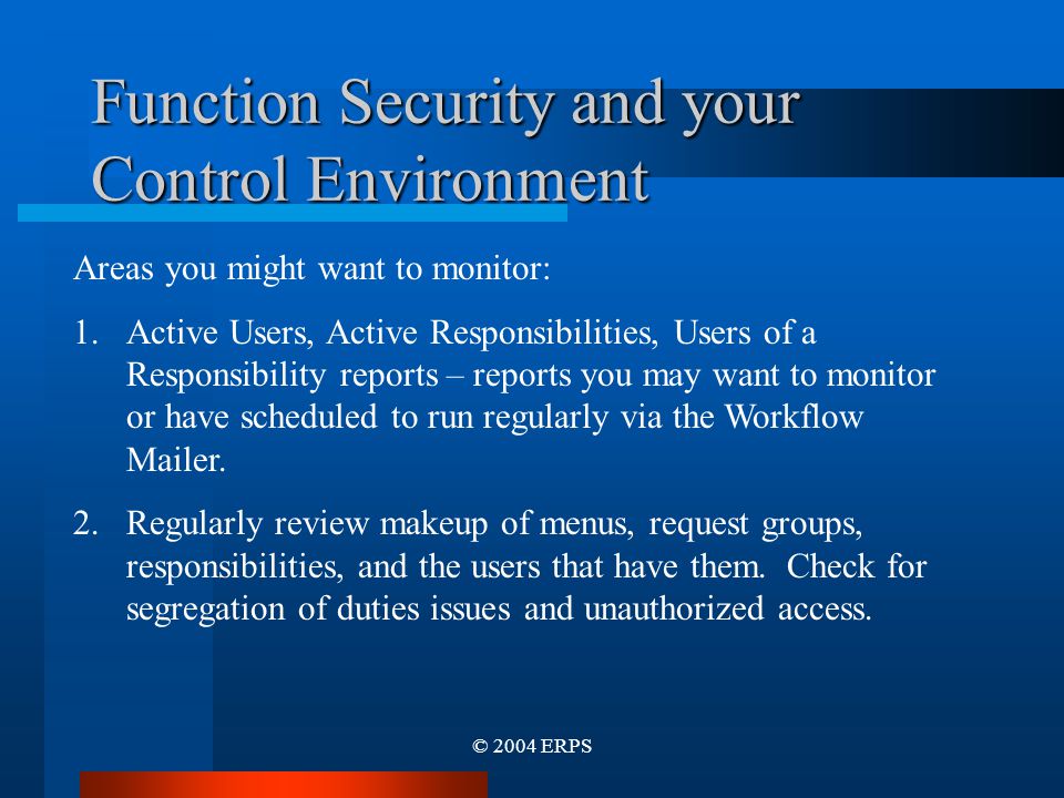© 2004 ERPS Function Security and your Control Environment Areas you might want to monitor: 1.Active Users, Active Responsibilities, Users of a Responsibility reports – reports you may want to monitor or have scheduled to run regularly via the Workflow Mailer.