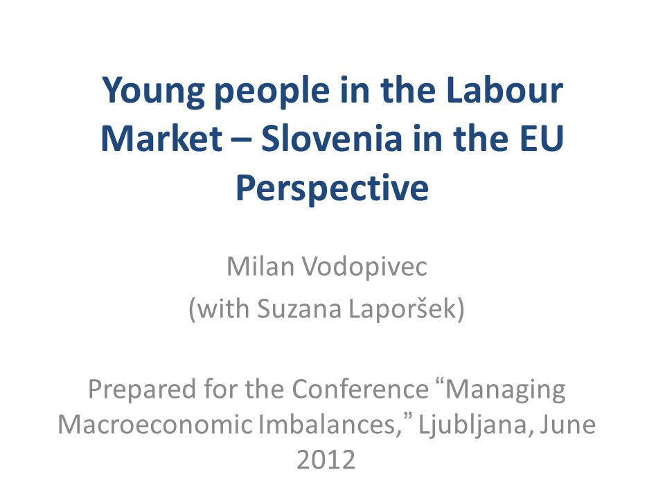 Young people in the Labour Market – Slovenia in the EU Perspective Milan Vodopivec (with Suzana Laporšek) Prepared for the Conference Managing Macroeconomic Imbalances, Ljubljana, June 2012