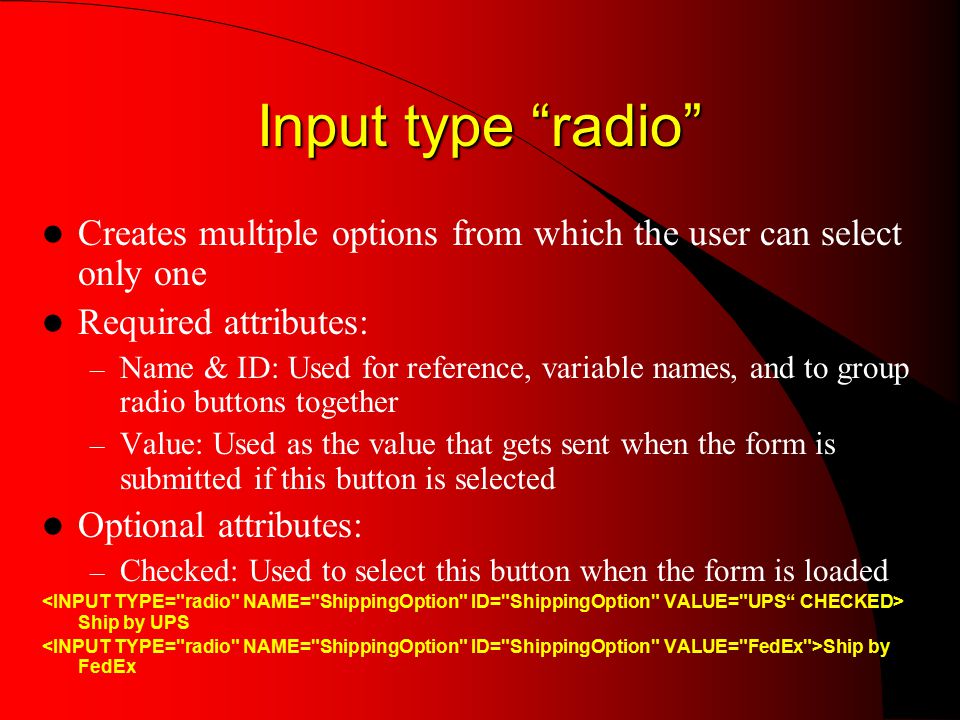 Input type radio Creates multiple options from which the user can select only one Required attributes: – Name & ID: Used for reference, variable names, and to group radio buttons together – Value: Used as the value that gets sent when the form is submitted if this button is selected Optional attributes: – Checked: Used to select this button when the form is loaded Ship by UPS Ship by FedEx