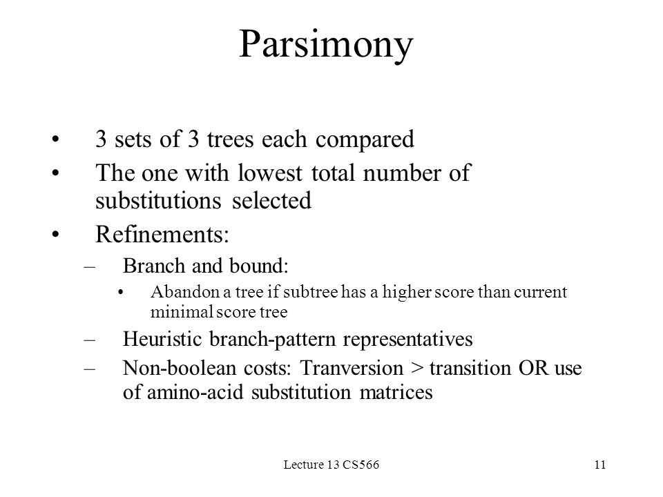 Lecture 13 CS56611 Parsimony 3 sets of 3 trees each compared The one with lowest total number of substitutions selected Refinements: –Branch and bound: Abandon a tree if subtree has a higher score than current minimal score tree –Heuristic branch-pattern representatives –Non-boolean costs: Tranversion > transition OR use of amino-acid substitution matrices