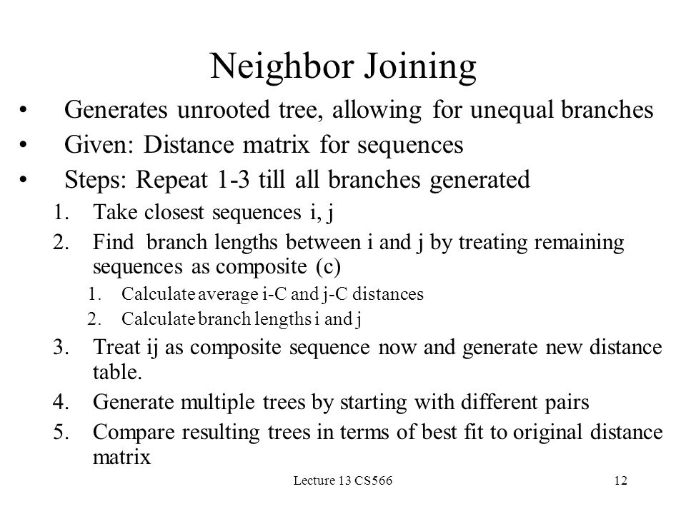 Lecture 13 CS56612 Neighbor Joining Generates unrooted tree, allowing for unequal branches Given: Distance matrix for sequences Steps: Repeat 1-3 till all branches generated 1.Take closest sequences i, j 2.Find branch lengths between i and j by treating remaining sequences as composite (c) 1.Calculate average i-C and j-C distances 2.Calculate branch lengths i and j 3.Treat ij as composite sequence now and generate new distance table.
