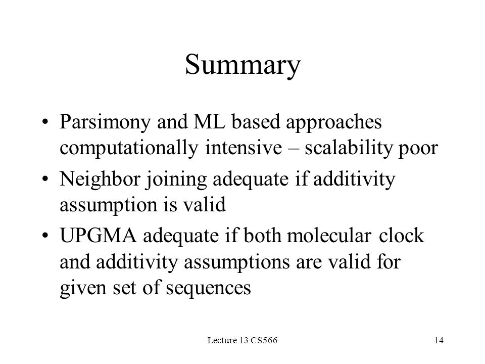 Lecture 13 CS56614 Summary Parsimony and ML based approaches computationally intensive – scalability poor Neighbor joining adequate if additivity assumption is valid UPGMA adequate if both molecular clock and additivity assumptions are valid for given set of sequences