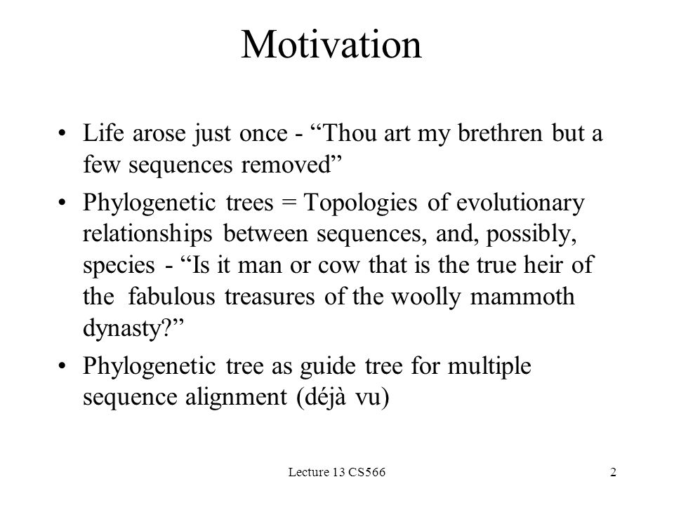 Lecture 13 CS5662 Motivation Life arose just once - Thou art my brethren but a few sequences removed Phylogenetic trees = Topologies of evolutionary relationships between sequences, and, possibly, species - Is it man or cow that is the true heir of the fabulous treasures of the woolly mammoth dynasty Phylogenetic tree as guide tree for multiple sequence alignment (déjà vu)