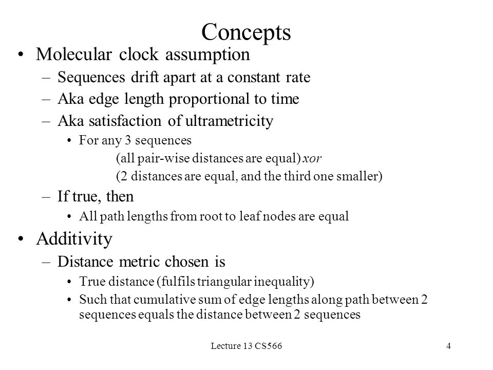 Lecture 13 CS5664 Concepts Molecular clock assumption –Sequences drift apart at a constant rate –Aka edge length proportional to time –Aka satisfaction of ultrametricity For any 3 sequences (all pair-wise distances are equal) xor (2 distances are equal, and the third one smaller) –If true, then All path lengths from root to leaf nodes are equal Additivity –Distance metric chosen is True distance (fulfils triangular inequality) Such that cumulative sum of edge lengths along path between 2 sequences equals the distance between 2 sequences