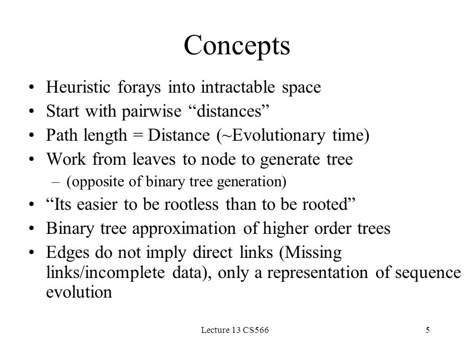 Lecture 13 CS5665 Concepts Heuristic forays into intractable space Start with pairwise distances Path length = Distance (~Evolutionary time) Work from leaves to node to generate tree –(opposite of binary tree generation) Its easier to be rootless than to be rooted Binary tree approximation of higher order trees Edges do not imply direct links (Missing links/incomplete data), only a representation of sequence evolution