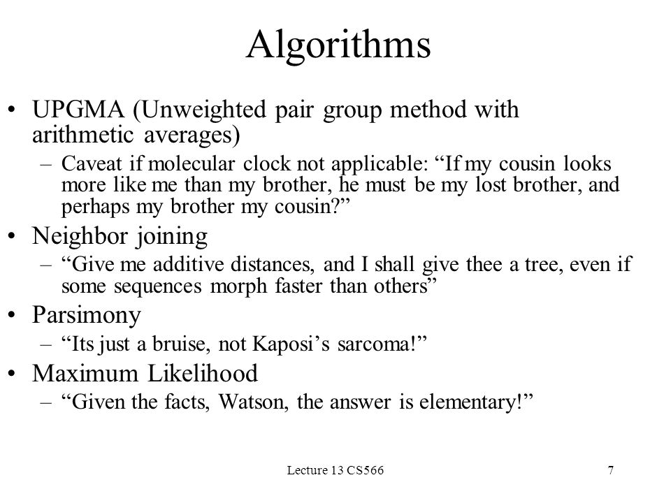 Lecture 13 CS5667 Algorithms UPGMA (Unweighted pair group method with arithmetic averages) –Caveat if molecular clock not applicable: If my cousin looks more like me than my brother, he must be my lost brother, and perhaps my brother my cousin Neighbor joining – Give me additive distances, and I shall give thee a tree, even if some sequences morph faster than others Parsimony – Its just a bruise, not Kaposi’s sarcoma! Maximum Likelihood – Given the facts, Watson, the answer is elementary!