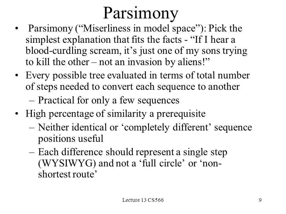 Lecture 13 CS5669 Parsimony Parsimony ( Miserliness in model space ): Pick the simplest explanation that fits the facts - If I hear a blood-curdling scream, it’s just one of my sons trying to kill the other – not an invasion by aliens! Every possible tree evaluated in terms of total number of steps needed to convert each sequence to another –Practical for only a few sequences High percentage of similarity a prerequisite –Neither identical or ‘completely different’ sequence positions useful –Each difference should represent a single step (WYSIWYG) and not a ‘full circle’ or ‘non- shortest route’