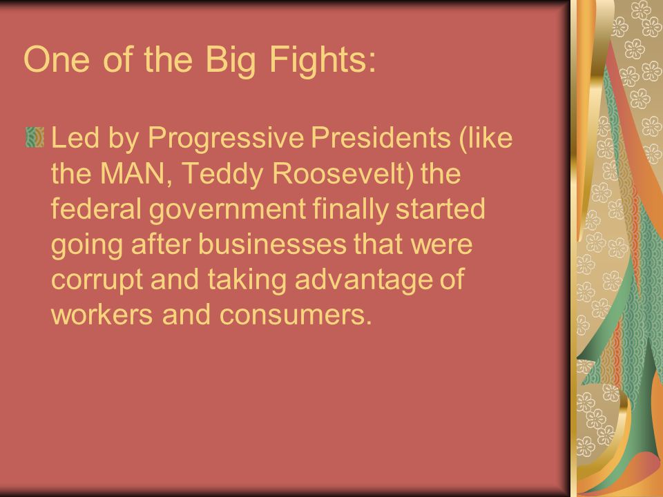One of the Big Fights: Led by Progressive Presidents (like the MAN, Teddy Roosevelt) the federal government finally started going after businesses that were corrupt and taking advantage of workers and consumers.