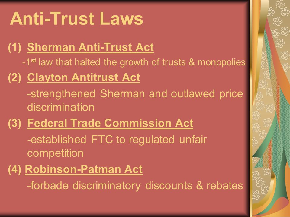 Anti-Trust Laws (1)Sherman Anti-Trust Act -1 st law that halted the growth of trusts & monopolies (2)Clayton Antitrust Act -strengthened Sherman and outlawed price discrimination (3)Federal Trade Commission Act -established FTC to regulated unfair competition (4) Robinson-Patman Act -forbade discriminatory discounts & rebates