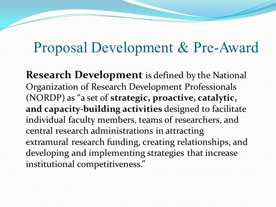 Proposal Development & Pre-Award Research Development is defined by the National Organization of Research Development Professionals (NORDP) as a set of strategic, proactive, catalytic, and capacity-building activities designed to facilitate individual faculty members, teams of researchers, and central research administrations in attracting extramural research funding, creating relationships, and developing and implementing strategies that increase institutional competitiveness.