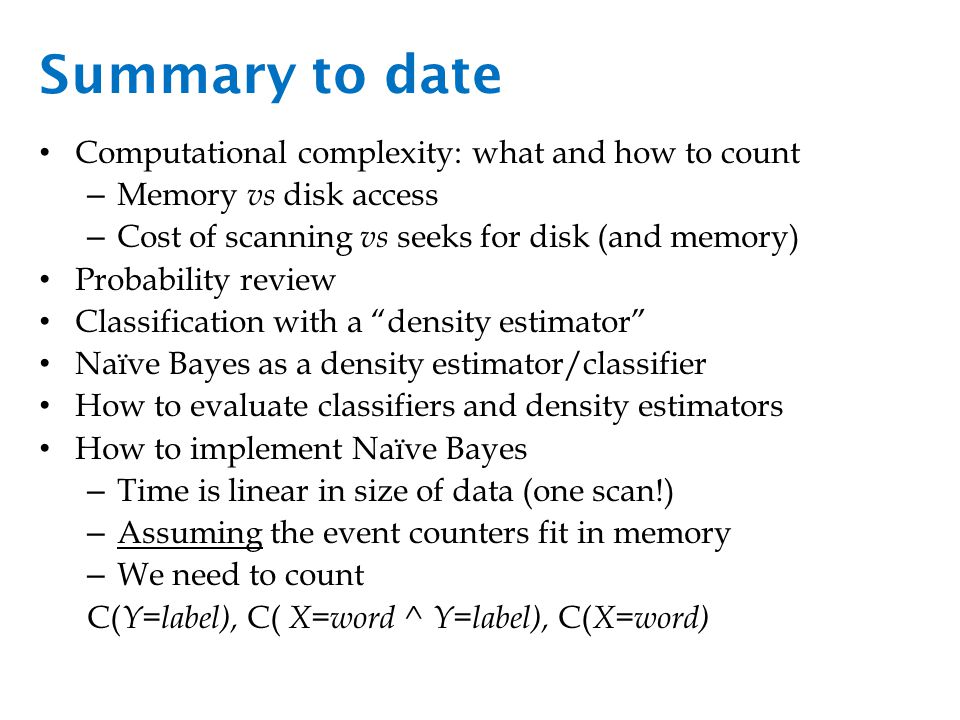 Summary to date Computational complexity: what and how to count – Memory vs disk access – Cost of scanning vs seeks for disk (and memory) Probability review Classification with a density estimator Naïve Bayes as a density estimator/classifier How to evaluate classifiers and density estimators How to implement Naïve Bayes – Time is linear in size of data (one scan!) – Assuming the event counters fit in memory – We need to count C( Y=label), C( X=word ^ Y=label), C( X=word)