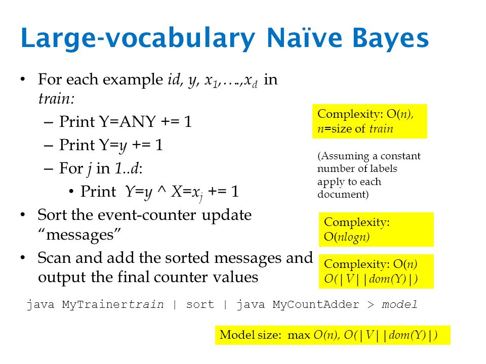 Large-vocabulary Naïve Bayes For each example id, y, x 1,….,x d in train: – Print Y=ANY += 1 – Print Y= y += 1 – For j in 1..d : Print Y=y ^ X=x j += 1 Sort the event-counter update messages Scan and add the sorted messages and output the final counter values Complexity: O( n), n= size of train Complexity: O( nlogn) Complexity: O( n) O(|V||dom(Y)|) (Assuming a constant number of labels apply to each document) java MyTrainertrain | sort | java MyCountAdder > model Model size: max O(n), O(|V||dom(Y)|)