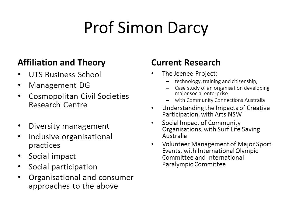 Prof Simon Darcy Affiliation and Theory UTS Business School Management DG Cosmopolitan Civil Societies Research Centre Diversity management Inclusive organisational practices Social impact Social participation Organisational and consumer approaches to the above Current Research The Jeenee Project: – technology, training and citizenship, – Case study of an organisation developing major social enterprise – with Community Connections Australia Understanding the Impacts of Creative Participation, with Arts NSW Social Impact of Community Organisations, with Surf Life Saving Australia Volunteer Management of Major Sport Events, with International Olympic Committee and International Paralympic Committee