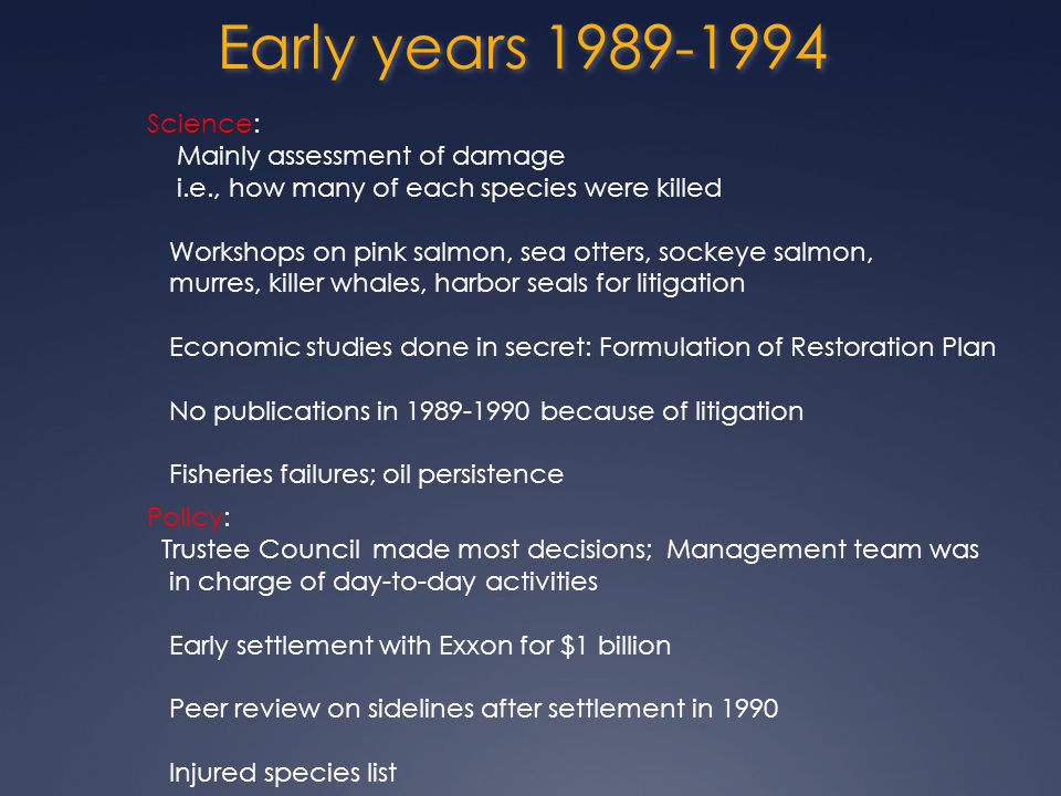 Early years Science: Mainly assessment of damage i.e., how many of each species were killed Workshops on pink salmon, sea otters, sockeye salmon, murres, killer whales, harbor seals for litigation Economic studies done in secret: Formulation of Restoration Plan No publications in because of litigation Fisheries failures; oil persistence Policy: Trustee Council made most decisions; Management team was in charge of day-to-day activities Early settlement with Exxon for $1 billion Peer review on sidelines after settlement in 1990 Injured species list