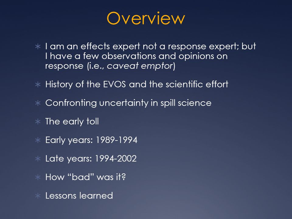 Overview  I am an effects expert not a response expert; but I have a few observations and opinions on response (i.e., caveat emptor)  History of the EVOS and the scientific effort  Confronting uncertainty in spill science  The early toll  Early years:  Late years:  How bad was it.
