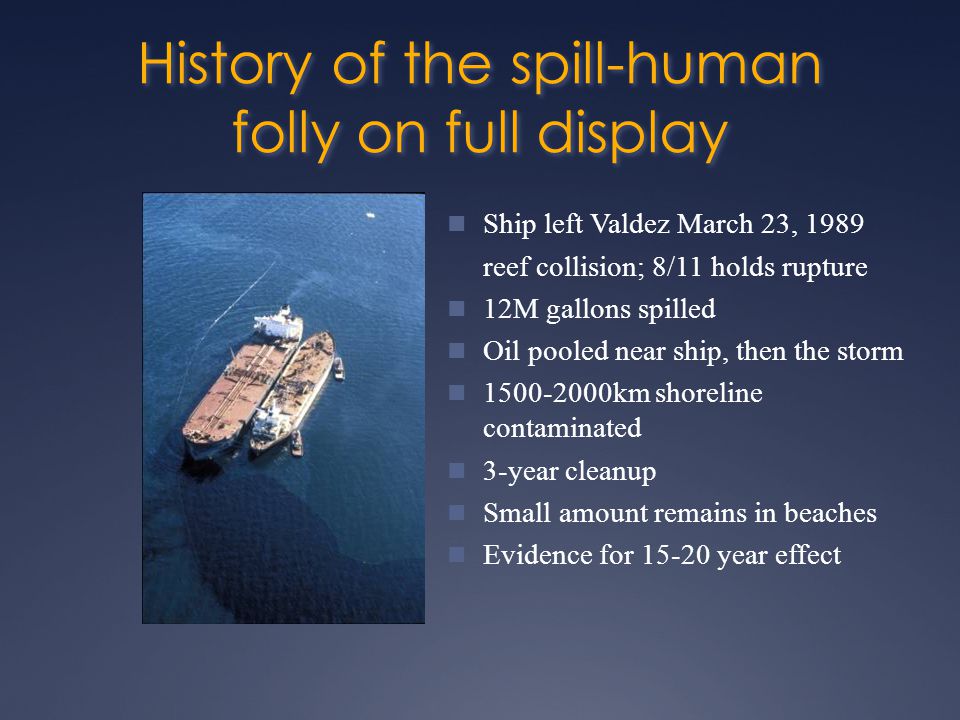 History of the spill-human folly on full display Ship left Valdez March 23, 1989 reef collision; 8/11 holds rupture 12M gallons spilled Oil pooled near ship, then the storm km shoreline contaminated 3-year cleanup Small amount remains in beaches Evidence for year effect