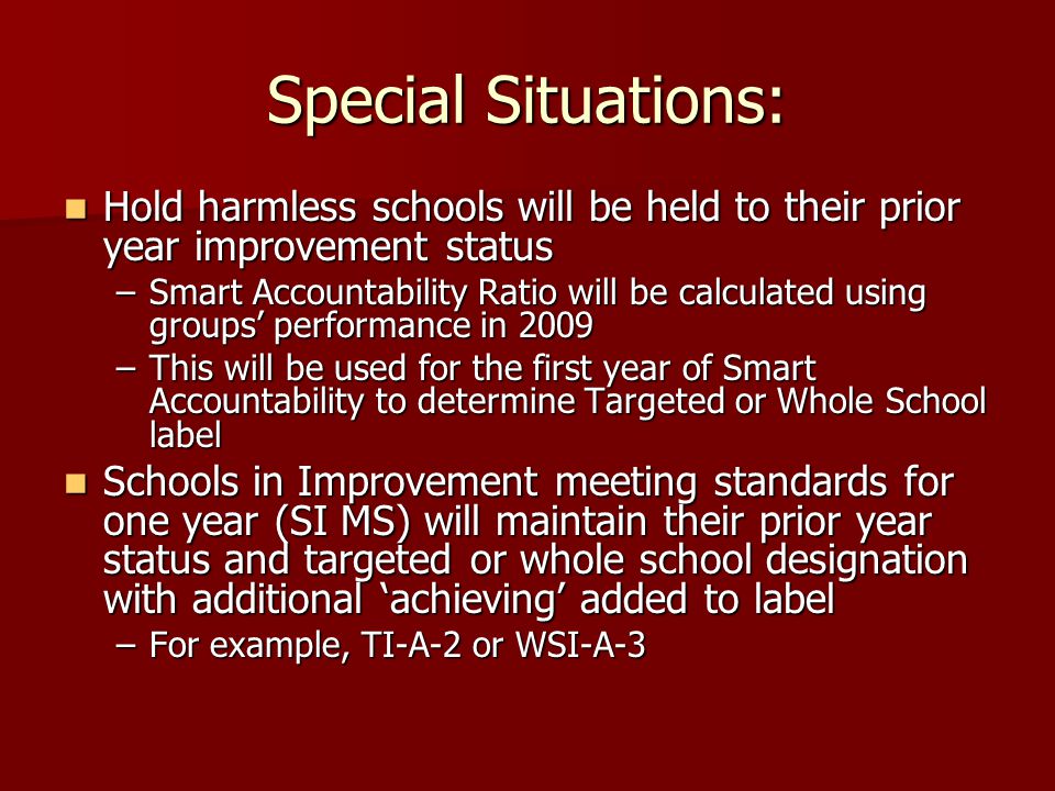 Special Situations: Hold harmless schools will be held to their prior year improvement status Hold harmless schools will be held to their prior year improvement status –Smart Accountability Ratio will be calculated using groups’ performance in 2009 –This will be used for the first year of Smart Accountability to determine Targeted or Whole School label Schools in Improvement meeting standards for one year (SI MS) will maintain their prior year status and targeted or whole school designation with additional ‘achieving’ added to label Schools in Improvement meeting standards for one year (SI MS) will maintain their prior year status and targeted or whole school designation with additional ‘achieving’ added to label –For example, TI-A-2 or WSI-A-3